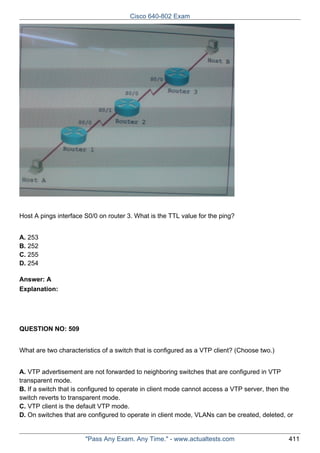 Cisco 640-802 Exam

Host A pings interface S0/0 on router 3. What is the TTL value for the ping?
A. 253
B. 252
C. 255
D. 254
Answer: A
Explanation:

QUESTION NO: 509
What are two characteristics of a switch that is configured as a VTP client? (Choose two.)
A. VTP advertisement are not forwarded to neighboring switches that are configured in VTP
transparent mode.
B. If a switch that is configured to operate in client mode cannot access a VTP server, then the
switch reverts to transparent mode.
C. VTP client is the default VTP mode.
D. On switches that are configured to operate in client mode, VLANs can be created, deleted, or

"Pass Any Exam. Any Time." - www.actualtests.com

411

 