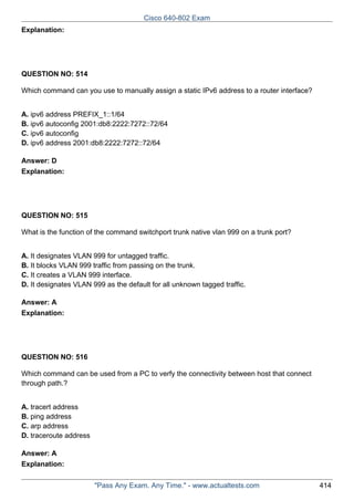 Cisco 640-802 Exam
Explanation:

QUESTION NO: 514
Which command can you use to manually assign a static IPv6 address to a router interface?
A. ipv6 address PREFIX_1::1/64
B. ipv6 autoconfig 2001:db8:2222:7272::72/64
C. ipv6 autoconfig
D. ipv6 address 2001:db8:2222:7272::72/64
Answer: D
Explanation:

QUESTION NO: 515
What is the function of the command switchport trunk native vlan 999 on a trunk port?
A. It designates VLAN 999 for untagged traffic.
B. It blocks VLAN 999 traffic from passing on the trunk.
C. It creates a VLAN 999 interface.
D. It designates VLAN 999 as the default for all unknown tagged traffic.
Answer: A
Explanation:

QUESTION NO: 516
Which command can be used from a PC to verfy the connectivity between host that connect
through path.?
A. tracert address
B. ping address
C. arp address
D. traceroute address
Answer: A
Explanation:
"Pass Any Exam. Any Time." - www.actualtests.com

414

 