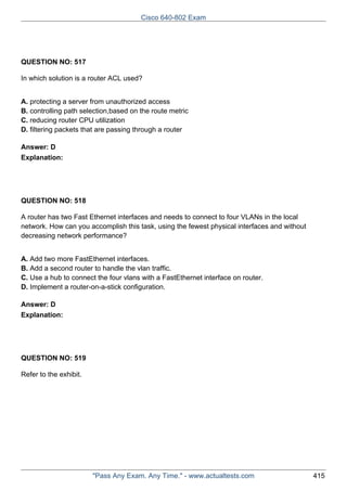 Cisco 640-802 Exam

QUESTION NO: 517
In which solution is a router ACL used?
A. protecting a server from unauthorized access
B. controlling path selection,based on the route metric
C. reducing router CPU utilization
D. filtering packets that are passing through a router
Answer: D
Explanation:

QUESTION NO: 518
A router has two Fast Ethernet interfaces and needs to connect to four VLANs in the local
network. How can you accomplish this task, using the fewest physical interfaces and without
decreasing network performance?
A. Add two more FastEthernet interfaces.
B. Add a second router to handle the vlan traffic.
C. Use a hub to connect the four vlans with a FastEthernet interface on router.
D. Implement a router-on-a-stick configuration.
Answer: D
Explanation:

QUESTION NO: 519
Refer to the exhibit.

"Pass Any Exam. Any Time." - www.actualtests.com

415

 