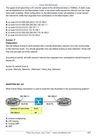 Cisco 640-802 Exam
The speed of all serial links is E1 and the speed of the all Ethernet links is 100Mb/s. A static route
will be established on the Manchester router to the direct traffic toward the internet over the most
direct path available. What configuration on the Manchester router will establish a router toward
the internet for traffic that originates from workstation on the Manchester LAN?
A. ip route 0.0.0.0 255.255.255.0 172.16.100.2
B. ip route 0.0.0.0 255.255.255.252 128.107.1.1
C. ip route 0.0.0.0 0.0.0.0 128.107.1.1
D. ip route 0.0.0.0 0.0.0.0 172.16.100.1
E. ip route 0.0.0.0 255.255.255.255 172.16.100.2
F. ip route 0.0.0.0 0.0.0.0 172.16.100.2
Answer: F
Explanation:
We use default routing to send packets with a remote destination network not in the routing table
to the next-hop router. You should generally only use default routing on stub networks—those with
only one exit path out of the network.
According to exhibit, all traffic towards Internet that originates from workstations should forward to
Router R1.
Syntax for default route is:
ip route <Remote_Network> <Netmask> <Next_Hop_Address>.

QUESTION NO: 521
What Frame Relay mechanism is used to build the map illustrated in the accompanying graphic?

A. inverse multiplexing
B. LMI maping
C. Inverse ARP
D. ARP
"Pass Any Exam. Any Time." - www.actualtests.com

417

 