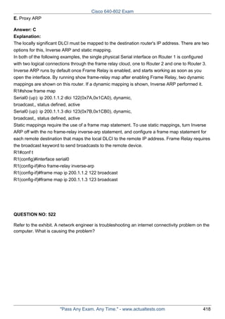 Cisco 640-802 Exam
E. Proxy ARP
Answer: C
Explanation:
The locally significant DLCI must be mapped to the destination router's IP address. There are two
options for this, Inverse ARP and static mapping.
In both of the following examples, the single physical Serial interface on Router 1 is configured
with two logical connections through the frame relay cloud, one to Router 2 and one to Router 3.
Inverse ARP runs by default once Frame Relay is enabled, and starts working as soon as you
open the interface. By running show frame-relay map after enabling Frame Relay, two dynamic
mappings are shown on this router. If a dynamic mapping is shown, Inverse ARP performed it.
R1#show frame map
Serial0 (up): ip 200.1.1.2 dlci 122(0x7A,0x1CA0), dynamic,
broadcast,, status defined, active
Serial0 (up): ip 200.1.1.3 dlci 123(0x7B,0x1CB0), dynamic,
broadcast,, status defined, active
Static mappings require the use of a frame map statement. To use static mappings, turn Inverse
ARP off with the no frame-relay inverse-arp statement, and configure a frame map statement for
each remote destination that maps the local DLCI to the remote IP address. Frame Relay requires
the broadcast keyword to send broadcasts to the remote device.
R1#conf t
R1(config)#interface serial0
R1(config-if)#no frame-relay inverse-arp
R1(config-if)#frame map ip 200.1.1.2 122 broadcast
R1(config-if)#frame map ip 200.1.1.3 123 broadcast

QUESTION NO: 522
Refer to the exhibit. A network engineer is troubleshooting an internet connectivity problem on the
computer. What is causing the problem?

"Pass Any Exam. Any Time." - www.actualtests.com

418

 