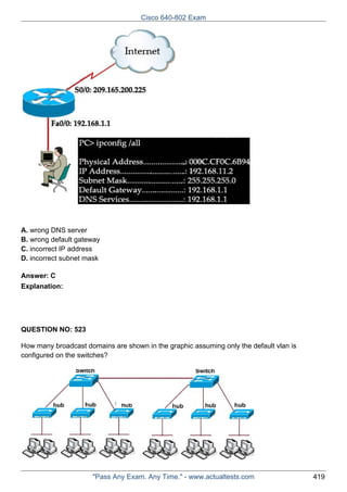 Cisco 640-802 Exam

A. wrong DNS server
B. wrong default gateway
C. incorrect IP address
D. incorrect subnet mask
Answer: C
Explanation:

QUESTION NO: 523
How many broadcast domains are shown in the graphic assuming only the default vlan is
configured on the switches?

"Pass Any Exam. Any Time." - www.actualtests.com

419

 