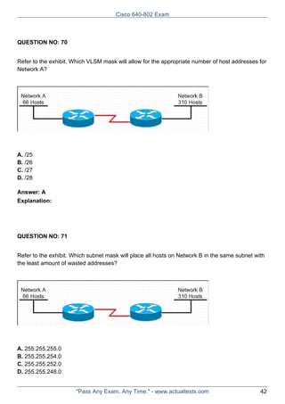 Cisco 640-802 Exam

QUESTION NO: 70
Refer to the exhibit. Which VLSM mask will allow for the appropriate number of host addresses for
Network A?

A. /25
B. /26
C. /27
D. /28
Answer: A
Explanation:

QUESTION NO: 71
Refer to the exhibit. Which subnet mask will place all hosts on Network B in the same subnet with
the least amount of wasted addresses?

A. 255.255.255.0
B. 255.255.254.0
C. 255.255.252.0
D. 255.255.248.0

"Pass Any Exam. Any Time." - www.actualtests.com

42

 