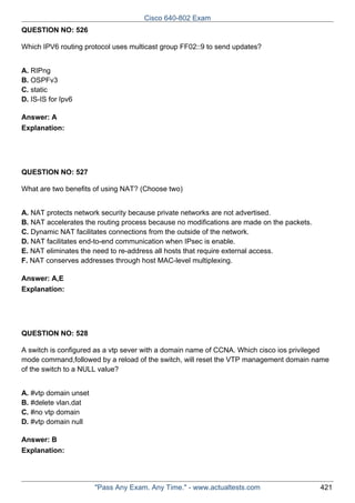 Cisco 640-802 Exam
QUESTION NO: 526
Which IPV6 routing protocol uses multicast group FF02::9 to send updates?
A. RIPng
B. OSPFv3
C. static
D. IS-IS for Ipv6
Answer: A
Explanation:

QUESTION NO: 527
What are two benefits of using NAT? (Choose two)
A. NAT protects network security because private networks are not advertised.
B. NAT accelerates the routing process because no modifications are made on the packets.
C. Dynamic NAT facilitates connections from the outside of the network.
D. NAT facilitates end-to-end communication when IPsec is enable.
E. NAT eliminates the need to re-address all hosts that require external access.
F. NAT conserves addresses through host MAC-level multiplexing.
Answer: A,E
Explanation:

QUESTION NO: 528
A switch is configured as a vtp sever with a domain name of CCNA. Which cisco ios privileged
mode command,followed by a reload of the switch, will reset the VTP management domain name
of the switch to a NULL value?
A. #vtp domain unset
B. #delete vlan.dat
C. #no vtp domain
D. #vtp domain null
Answer: B
Explanation:

"Pass Any Exam. Any Time." - www.actualtests.com

421

 