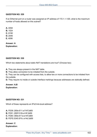 Cisco 640-802 Exam

QUESTION NO: 529
If an Ethernet port on a router was assigned an IP address of 172.1.1.1/20, what is the maximum
number of hosts allowed on this subnet?
A. 4094
B. 1024
C. 8190
D. 2046
E. 4096
Answer: A
Explanation:

QUESTION NO: 530
Which two statements about static NAT translations are true? (Choose two)
A. They are always present in the NAT table.
B. They allow connection to be initiated from the outside.
C. They can be configured with access lists, to allow two or more connections to be initiated from
the outside.
D. They require no inside or outside interface markings because addresses are statically defined.
Answer: A,B
Explanation:

QUESTION NO: 531
Which of these represents an IPv6 link-local address?
A. FE08::280e:611:a:f14f:3d69
B. FE81::280f:512b:e14f:3d69
C. FE80::380e:611a:e14f:3d69
D. FEFE:0345:5f1b::e14d:3d69
Answer: C
Explanation:
"Pass Any Exam. Any Time." - www.actualtests.com

422

 
