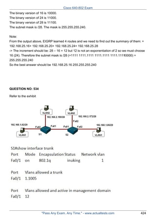 Cisco 640-802 Exam
The binary version of 16 is 10000.
The binary version of 24 is 11000.
The binary version of 28 is 11100.
The subnet mask is /28. The mask is 255.255.255.240.
Note:
From the output above, EIGRP learned 4 routes and we need to find out the summary of them: +
192.168.25.16+ 192.168.25.20+ 192.168.25.24+ 192.168.25.28
-> The increment should be: 28 – 16 = 12 but 12 is not an exponentiation of 2 so we must choose
16 (24). Therefore the subnet mask is /28 (=1111 1111.1111 1111.1111 1111.11110000) =
255.255.255.240
So the best answer should be 192.168.25.16 255.255.255.240

QUESTION NO: 534
Refer to the exhibit

"Pass Any Exam. Any Time." - www.actualtests.com

424

 