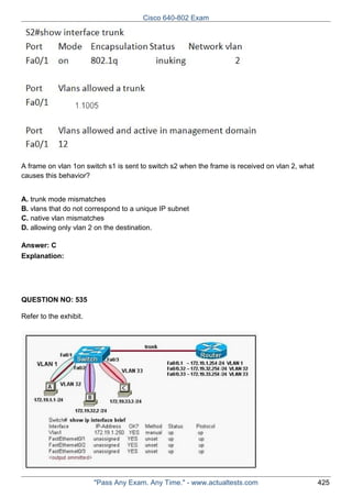 Cisco 640-802 Exam

A frame on vlan 1on switch s1 is sent to switch s2 when the frame is received on vlan 2, what
causes this behavior?
A. trunk mode mismatches
B. vlans that do not correspond to a unique IP subnet
C. native vlan mismatches
D. allowing only vlan 2 on the destination.
Answer: C
Explanation:

QUESTION NO: 535
Refer to the exhibit.

"Pass Any Exam. Any Time." - www.actualtests.com

425

 