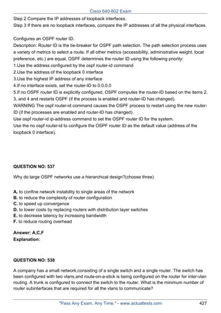 Cisco 640-802 Exam
Step 2 Compare the IP addresses of loopback interfaces.
Step 3 If there are no loopback interfaces, compare the IP addresses of all the physical interfaces.
Configures an OSPF router ID.
Description: Router ID is the tie-breaker for OSPF path selection. The path selection process uses
a variety of metrics to select a route. If all other metrics (accessibility, administrative weight, local
preference, etc.) are equal, OSPF determines the router ID using the following priority:
1.Use the address configured by the ospf router-id command
2.Use the address of the loopback 0 interface
3.Use the highest IP address of any interface
4.If no interface exists, set the router-ID to 0.0.0.0
5.If no OSPF router ID is explicitly configured, OSPF computes the router-ID based on the items 2,
3, and 4 and restarts OSPF (if the process is enabled and router-ID has changed).
WARNING The ospf router-id command causes the OSPF process to restart using the new routerID (if the processes are enabled and router-ID has changed).
Use ospf router-id ip-address command to set the OSPF router ID for the system.
Use the no ospf router-id to configure the OSPF router ID as the default value (address of the
loopback 0 interface).

QUESTION NO: 537
Why do large OSPF networks use a hierarchical design?(choose three)
A. to confine network instability to single areas of the network
B. to reduce the complexity of router configuration
C. to speed up convergence
D. to lower costs by replacing routers with distribution layer switches
E. to decrease latency by increasing bandwidth
F. to reduce routing overhead
Answer: A,C,F
Explanation:

QUESTION NO: 538
A company has a small network,consisting of a single switch and a single router. The switch has
been configured with two vlans,and route-on-a-stick is being configured on the router for inter-vlan
routing. A trunk is configured to connect the switch to the router. What is the minimum number of
router subinterfaces that are required for all the vlans to communicate?
"Pass Any Exam. Any Time." - www.actualtests.com

427

 