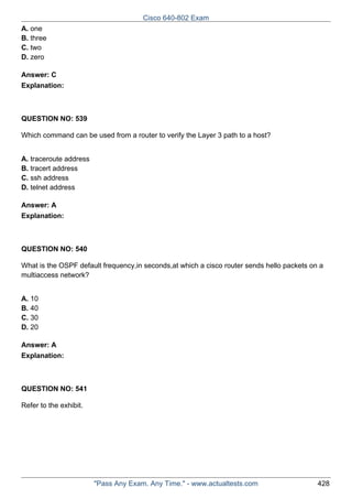 Cisco 640-802 Exam
A. one
B. three
C. two
D. zero
Answer: C
Explanation:

QUESTION NO: 539
Which command can be used from a router to verify the Layer 3 path to a host?
A. traceroute address
B. tracert address
C. ssh address
D. telnet address
Answer: A
Explanation:

QUESTION NO: 540
What is the OSPF default frequency,in seconds,at which a cisco router sends hello packets on a
multiaccess network?
A. 10
B. 40
C. 30
D. 20
Answer: A
Explanation:

QUESTION NO: 541
Refer to the exhibit.

"Pass Any Exam. Any Time." - www.actualtests.com

428

 