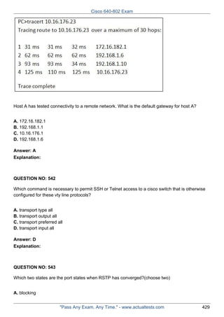 Cisco 640-802 Exam

Host A has tested connectivity to a remote network. What is the default gateway for host A?
A. 172.16.182.1
B. 192.168.1.1
C. 10.16.176.1
D. 192.168.1.6
Answer: A
Explanation:

QUESTION NO: 542
Which command is necessary to permit SSH or Telnet access to a cisco switch that is otherwise
configured for these vty line protocols?
A. transport type all
B. transport output all
C. transport preferred all
D. transport input all
Answer: D
Explanation:

QUESTION NO: 543
Which two states are the port states when RSTP has converged?(choose two)
A. blocking
"Pass Any Exam. Any Time." - www.actualtests.com

429

 