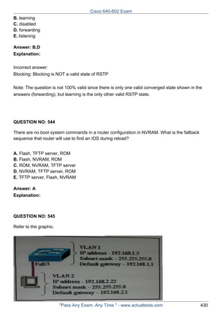 Cisco 640-802 Exam
B. learning
C. disabled
D. forwarding
E. listening
Answer: B,D
Explanation:
Incorrect answer:
Blocking: Blocking is NOT a valid state of RSTP
Note: The question is not 100% valid since there is only one valid converged state shown in the
answers (forwarding), but learning is the only other valid RSTP state.

QUESTION NO: 544
There are no boot system commands in a router configuration in NVRAM. What is the fallback
sequence that router will use to find an IOS during reload?
A. Flash, TFTP server, ROM
B. Flash, NVRAM, ROM
C. ROM, NVRAM, TFTP server
D. NVRAM, TFTP server, ROM
E. TFTP server, Flash, NVRAM
Answer: A
Explanation:

QUESTION NO: 545
Refer to the graphic.

"Pass Any Exam. Any Time." - www.actualtests.com

430

 