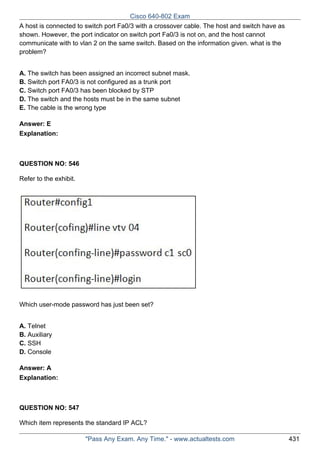 Cisco 640-802 Exam
A host is connected to switch port Fa0/3 with a crossover cable. The host and switch have as
shown. However, the port indicator on switch port Fa0/3 is not on, and the host cannot
communicate with to vlan 2 on the same switch. Based on the information given. what is the
problem?
A. The switch has been assigned an incorrect subnet mask.
B. Switch port FA0/3 is not configured as a trunk port
C. Switch port FA0/3 has been blocked by STP
D. The switch and the hosts must be in the same subnet
E. The cable is the wrong type
Answer: E
Explanation:

QUESTION NO: 546
Refer to the exhibit.

Which user-mode password has just been set?
A. Telnet
B. Auxiliary
C. SSH
D. Console
Answer: A
Explanation:

QUESTION NO: 547
Which item represents the standard IP ACL?
"Pass Any Exam. Any Time." - www.actualtests.com

431

 