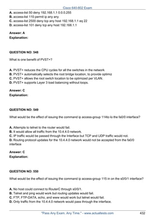 Cisco 640-802 Exam
A. access-list 50 deny 192.168.1.1 0.0.0.255
B. access-list 110 permit ip any any
C. access-list 2500 deny tcp any host 192.168.1.1 eq 22
D. access-list 101 deny tcp any host 192.168.1.1
Answer: A
Explanation:

QUESTION NO: 548
What is one benefit of PVST+?
A. PVST+ reduces the CPU cycles for all the switches in the network
B. PVST+ automatically selects the root bridge location, to provide optimiz
C. PVST+ allows the root switch location to be optimized per VLAN.
D. PVST+ supports Layer 3 load balancing without loops.
Answer: C
Explanation:

QUESTION NO: 549
What would be the effect of issuing the command ip access-group 114to lo the fa0/0 interface?
A. Attempts to telnet to the router would fail.
B. It would allow all traffic from the 10.4.4.0 network.
C. IP traffic would be passed through the Interface but TCP and UDP traffic would not.
D. Routing protocol updates for the 10.4.4.0 network would not be accepted from the fa0/0
interface
Answer: C
Explanation:

QUESTION NO: 550
What would be the effect of issuing the command ip access-group 115 in on the s0/0/1 interface?
A. No host could connect to RouterC through s0/0/1.
B. Telnet and ping would work but routing updates would fail.
C. FTP, FTP-DATA, echo, and www would work but telnet would fail.
D. Only traffic from the 10.4.4.0 network would pass through the interface.

"Pass Any Exam. Any Time." - www.actualtests.com

432

 