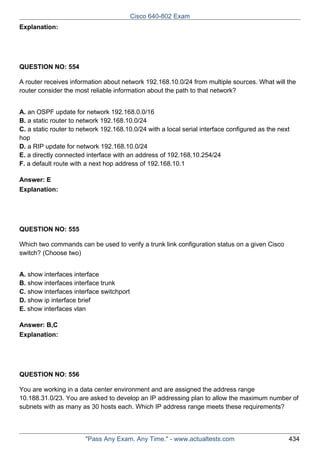 Cisco 640-802 Exam
Explanation:

QUESTION NO: 554
A router receives information about network 192.168.10.0/24 from multiple sources. What will the
router consider the most reliable information about the path to that network?
A. an OSPF update for network 192.168.0.0/16
B. a static router to network 192.168.10.0/24
C. a static router to network 192.168.10.0/24 with a local serial interface configured as the next
hop
D. a RIP update for network 192.168.10.0/24
E. a directly connected interface with an address of 192.168.10.254/24
F. a default route with a next hop address of 192.168.10.1
Answer: E
Explanation:

QUESTION NO: 555
Which two commands can be used to verify a trunk link configuration status on a given Cisco
switch? (Choose two)
A. show interfaces interface
B. show interfaces interface trunk
C. show interfaces interface switchport
D. show ip interface brief
E. show interfaces vlan
Answer: B,C
Explanation:

QUESTION NO: 556
You are working in a data center environment and are assigned the address range
10.188.31.0/23. You are asked to develop an IP addressing plan to allow the maximum number of
subnets with as many as 30 hosts each. Which IP address range meets these requirements?

"Pass Any Exam. Any Time." - www.actualtests.com

434

 