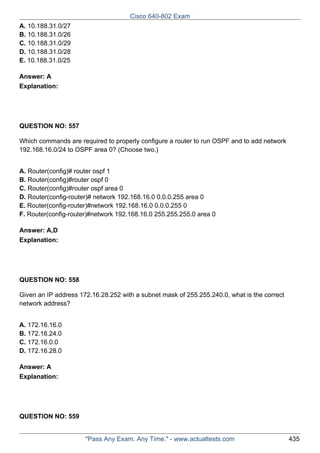 Cisco 640-802 Exam
A. 10.188.31.0/27
B. 10.188.31.0/26
C. 10.188.31.0/29
D. 10.188.31.0/28
E. 10.188.31.0/25
Answer: A
Explanation:

QUESTION NO: 557
Which commands are required to properly configure a router to run OSPF and to add network
192.168.16.0/24 to OSPF area 0? (Choose two.)
A. Router(config)# router ospf 1
B. Router(config)#router ospf 0
C. Router(config)#router ospf area 0
D. Router(config-router)# network 192.168.16.0 0.0.0.255 area 0
E. Router(config-router)#network 192.168.16.0 0.0.0.255 0
F. Router(config-router)#network 192.168.16.0 255.255.255.0 area 0
Answer: A,D
Explanation:

QUESTION NO: 558
Given an IP address 172.16.28.252 with a subnet mask of 255.255.240.0, what is the correct
network address?
A. 172.16.16.0
B. 172.16.24.0
C. 172.16.0.0
D. 172.16.28.0
Answer: A
Explanation:

QUESTION NO: 559

"Pass Any Exam. Any Time." - www.actualtests.com

435

 