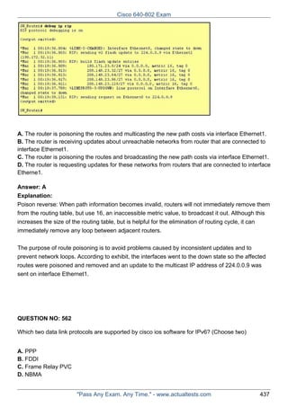 Cisco 640-802 Exam

A. The router is poisoning the routes and multicasting the new path costs via interface Ethernet1.
B. The router is receiving updates about unreachable networks from router that are connected to
interface Ethernet1.
C. The router is poisoning the routes and broadcasting the new path costs via interface Ethernet1.
D. The router is requesting updates for these networks from routers that are connected to interface
Etherne1.
Answer: A
Explanation:
Poison reverse: When path information becomes invalid, routers will not immediately remove them
from the routing table, but use 16, an inaccessible metric value, to broadcast it out. Although this
increases the size of the routing table, but is helpful for the elimination of routing cycle, it can
immediately remove any loop between adjacent routers.
The purpose of route poisoning is to avoid problems caused by inconsistent updates and to
prevent network loops. According to exhibit, the interfaces went to the down state so the affected
routes were poisoned and removed and an update to the multicast IP address of 224.0.0.9 was
sent on interface Ethernet1.

QUESTION NO: 562
Which two data link protocols are supported by cisco ios software for IPv6? (Choose two)
A. PPP
B. FDDI
C. Frame Relay PVC
D. NBMA

"Pass Any Exam. Any Time." - www.actualtests.com

437

 