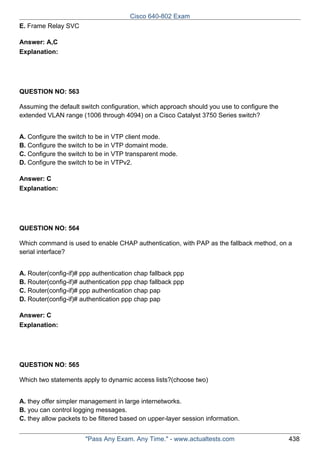 Cisco 640-802 Exam
E. Frame Relay SVC
Answer: A,C
Explanation:

QUESTION NO: 563
Assuming the default switch configuration, which approach should you use to configure the
extended VLAN range (1006 through 4094) on a Cisco Catalyst 3750 Series switch?
A. Configure the switch to be in VTP client mode.
B. Configure the switch to be in VTP domaint mode.
C. Configure the switch to be in VTP transparent mode.
D. Configure the switch to be in VTPv2.
Answer: C
Explanation:

QUESTION NO: 564
Which command is used to enable CHAP authentication, with PAP as the fallback method, on a
serial interface?
A. Router(config-if)# ppp authentication chap fallback ppp
B. Router(config-if)# authentication ppp chap fallback ppp
C. Router(config-if)# ppp authentication chap pap
D. Router(config-if)# authentication ppp chap pap
Answer: C
Explanation:

QUESTION NO: 565
Which two statements apply to dynamic access lists?(choose two)
A. they offer simpler management in large internetworks.
B. you can control logging messages.
C. they allow packets to be filtered based on upper-layer session information.
"Pass Any Exam. Any Time." - www.actualtests.com

438

 