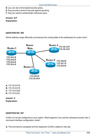 Cisco 640-802 Exam
D. you can set a time-based security policy.
E. they provide a level of security against spoofing.
F. they are used to authenticate individual users.
Answer: D,F
Explanation:

QUESTION NO: 566
Which address range efficiently summarizes the routing table of the addresses for router main?

A. 172.16.0.0/18
B. 172.16.0.0/16
C. 172.16.0.0/20
D. 172.16.0.0/21
Answer: C
Explanation:

QUESTION NO: 567
VLAN 3 is not yet configured on your switch. What happens if you set the switchport access vlan 3
command interface configuration mode?
A. The command is accepted and the respective VLAN is added to vlan.dat.
"Pass Any Exam. Any Time." - www.actualtests.com

439

 
