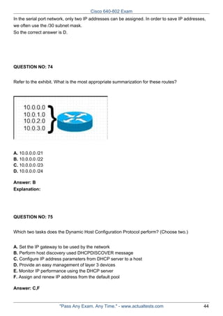 Cisco 640-802 Exam
In the serial port network, only two IP addresses can be assigned. In order to save IP addresses,
we often use the /30 subnet mask.
So the correct answer is D.

QUESTION NO: 74
Refer to the exhibit. What is the most appropriate summarization for these routes?

A. 10.0.0.0 /21
B. 10.0.0.0 /22
C. 10.0.0.0 /23
D. 10.0.0.0 /24
Answer: B
Explanation:

QUESTION NO: 75
Which two tasks does the Dynamic Host Configuration Protocol perform? (Choose two.)
A. Set the IP gateway to be used by the network
B. Perform host discovery used DHCPDISCOVER message
C. Configure IP address parameters from DHCP server to a host
D. Provide an easy management of layer 3 devices
E. Monitor IP performance using the DHCP server
F. Assign and renew IP address from the default pool
Answer: C,F

"Pass Any Exam. Any Time." - www.actualtests.com

44

 