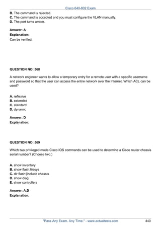 Cisco 640-802 Exam
B. The command is rejected.
C. The command is accepted and you must configure the VLAN manually.
D. The port turns amber.
Answer: A
Explanation:
Can be verified.

QUESTION NO: 568
A network engineer wants to allow a temporary entry for a remote user with a specific username
and password so that the user can access the entire network over the Internet. Which ACL can be
used?
A. reflexive
B. extended
C. standard
D. dynamic
Answer: D
Explanation:

QUESTION NO: 569
Which two privileged mode Cisco IOS commands can be used to determine a Cisco router chassis
serial number? (Choose two.)
A. show inventory
B. show flash:filesys
C. dir flash:|include chassis
D. show diag
E. show controllers
Answer: A,D
Explanation:

"Pass Any Exam. Any Time." - www.actualtests.com

440

 