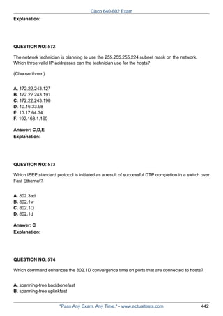 Cisco 640-802 Exam
Explanation:

QUESTION NO: 572
The network technician is planning to use the 255.255.255.224 subnet mask on the network.
Which three valid IP addresses can the technician use for the hosts?
(Choose three.)
A. 172.22.243.127
B. 172.22.243.191
C. 172.22.243.190
D. 10.16.33.98
E. 10.17.64.34
F. 192.168.1.160
Answer: C,D,E
Explanation:

QUESTION NO: 573
Which IEEE standard protocol is initiated as a result of successful DTP completion in a switch over
Fast Ethernet?
A. 802.3ad
B. 802.1w
C. 802.1Q
D. 802.1d
Answer: C
Explanation:

QUESTION NO: 574
Which command enhances the 802.1D convergence time on ports that are connected to hosts?
A. spanning-tree backbonefast
B. spanning-tree uplinkfast
"Pass Any Exam. Any Time." - www.actualtests.com

442

 
