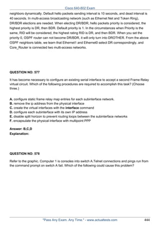 Cisco 640-802 Exam
neighbors dynamically. Default hello packets sending interval is 10 seconds, and dead interval is
40 seconds. In multi-access broadcasting network (such as Ethernet Net and Token Ring),
DR/BDR elections are needed. When electing DR/BDR, hello packets priority is considered, the
highest priority is DR, then BDR. Default priority is 1. In the circumstances when Priority is the
same, RID will be considered, the highest rating RID is DR, and then BDR. When you set the
priority 0, OSPF router can not become DR/BDR, it will only turn into DROTHER. From the above
OSPF neighbors table, we learn that Ethernet1 and Ethernet0 select DR correspondingly, and
Core_Router is connected two multi-access networks.

QUESTION NO: 577
It has become necessary to configure an existing serial interface to accept a second Frame Relay
virtual circuit. Which of the following procedures are required to accomplish this task? (Choose
three.)
A. configure static frame relay map entries for each subinterface network.
B. remove the ip address from the physical interface
C. create the virtual interfaces with the interface command
D. configure each subinterface with its own IP address
E. disable split horizon to prevent routing loops between the subinterface networks
F. encapsulate the physical interface with multipoint PPP
Answer: B,C,D
Explanation:

QUESTION NO: 578
Refer to the graphic. Computer 1 is consoles into switch A.Telnet connections and pings run from
the command prompt on switch A fail. Which of the following could cause this problem?

"Pass Any Exam. Any Time." - www.actualtests.com

444

 