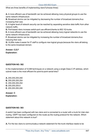 Cisco 640-802 Exam
What are three benefits of implementing vlans?(choose three)
A. A more efficient use of bandwidth can be achieved allowing many physical groups to use the
same network infrastructure
B. Broadcast storms can be mitigated by decreasing the number of broadcast domains,thus
increasing their size.
C. A higher level of network security can be reached by separating sensitive data traffic from other
network traffic.
D. Port-based vlans increase switch-port use efficient,thanks to 802.1Q trunks
E. A more efficient use of bandwidth can be achieved allowing many logical networks to use the
same network infrastructure.
F. Broadcast storms can be mitigated by increasing the number of broadcast domains,thus
reducing their size.
G. VLANs make it easier for IT staff to configure new logical groups,because the vlans all belong
to the same broadcast domain.
Answer: C,E,F
Explanation:

QUESTION NO: 582
In the implementation of VLSM techniques on a network using a single Class C IP address, which
subnet mask is the most efficient for point-to-point serial links?
A. 255.255.255.240
B. 255.255.255.254
C. 255.255.255.252
D. 255.255.255.0
E. 255.255.255.248
Answer: C
Explanation:

QUESTION NO: 583
A switch has been configured with two vlans and is connected to a router with a trunk for inter-vlan
routing. OSPF has been configured on the router,as the routing protocol for the network. Which
statement about this network is true?
A. For the two vlans to communicate,a network statement for the trunk interface needs to be

"Pass Any Exam. Any Time." - www.actualtests.com

447

 