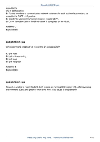 Cisco 640-802 Exam
added to the
OSPF configuration.
B. For the two vlans to communicate,a network statement for each subinterface needs to be
added to the OSPF configuration.
C. Direct inter-vlan communication does not require OSPF.
D. OSPF cannot be used if router-on-a-stick is configured on the router.
Answer: C
Explanation:

QUESTION NO: 584
Which command enables IPv6 forwarding on a cisco router?
A. ipv6 host
B. ipv6 unicast-routing
C. ipv6 local
D. ipv6 neighbor
Answer: B
Explanation:

QUESTION NO: 585
RouterA is unable to reach RouterB. Both routers are running IOS version 12.0. After reviewing
the command output and graphic, what is the most likely cause of the problem?

"Pass Any Exam. Any Time." - www.actualtests.com

448

 