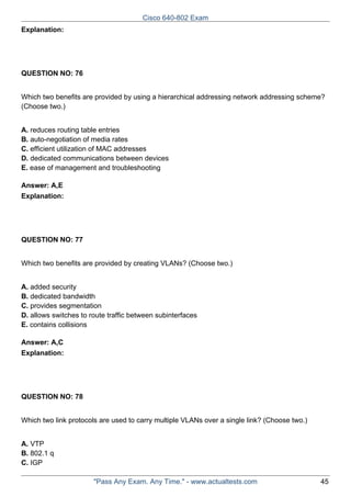 Cisco 640-802 Exam
Explanation:

QUESTION NO: 76
Which two benefits are provided by using a hierarchical addressing network addressing scheme?
(Choose two.)
A. reduces routing table entries
B. auto-negotiation of media rates
C. efficient utilization of MAC addresses
D. dedicated communications between devices
E. ease of management and troubleshooting
Answer: A,E
Explanation:

QUESTION NO: 77
Which two benefits are provided by creating VLANs? (Choose two.)
A. added security
B. dedicated bandwidth
C. provides segmentation
D. allows switches to route traffic between subinterfaces
E. contains collisions
Answer: A,C
Explanation:

QUESTION NO: 78
Which two link protocols are used to carry multiple VLANs over a single link? (Choose two.)
A. VTP
B. 802.1 q
C. IGP
"Pass Any Exam. Any Time." - www.actualtests.com

45

 