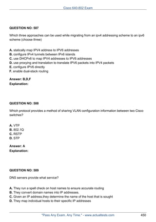 Cisco 640-802 Exam

QUESTION NO: 587
Which three approaches can be used while migrating from an ipv4 addressing scheme to an ipv6
scheme (choose three)
A. statically map IPV4 address to IPV6 addresses
B. configure IPv4 tunnels between IPv6 islands
C. use DHCPv6 to map IPV4 addresses to IPV6 addresses
D. use proxying and translation to translate IPV6 packets into IPV4 packets
E. configure IPV6 directly
F. enable dual-stack routing
Answer: B,D,F
Explanation:

QUESTION NO: 588
Which protocol provides a method of sharing VLAN configuration information between two Cisco
switches?
A. VTP
B. 802.1Q
C. RSTP
D. STP
Answer: A
Explanation:

QUESTION NO: 589
DNS servers provide what service?
A. They run a spell check on host names to ensure accurate routing
B. They convert domain names into IP addresses.
C. Given an IP address,they determine the name of the host that is sought
D. They map individual hosts to their specific IP addresses

"Pass Any Exam. Any Time." - www.actualtests.com

450

 