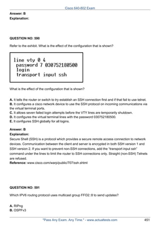 Cisco 640-802 Exam
Answer: B
Explanation:

QUESTION NO: 590
Refer to the exhibit. What is the effect of the configuration that is shown?

What is the effect of the configuration that is shown?
A. It tells the router or switch to try establish an SSH connection first and if that fail to use telnet.
B. It configures a cisco network device to use the SSH protocol on incoming communications via
the virtual terminal ports.
C. It allows seven failed login attempts before the VTY lines are temporarily shutdown.
D. It configures the virtual terminal lines with the password 030752180500.
E. It configures SSH globally for all logins.
Answer: B
Explanation:
Secure Shell (SSH) is a protocol which provides a secure remote access connection to network
devices. Communication between the client and server is encrypted in both SSH version 1 and
SSH version 2. If you want to prevent non-SSH connections, add the “transport input ssh”
command under the lines to limit the router to SSH connections only. Straight (non-SSH) Telnets
are refused.
Reference: www.cisco.com/warp/public/707/ssh.shtml

QUESTION NO: 591
Which IPV6 routing protocol uses multicast group FFO2::8 to send updates?
A. RIPng
B. OSPFv3
"Pass Any Exam. Any Time." - www.actualtests.com

451

 