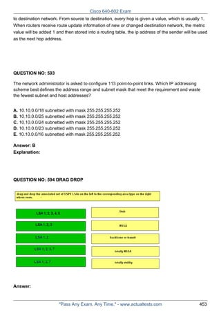 Cisco 640-802 Exam
to destination network. From source to destination, every hop is given a value, which is usually 1.
When routers receive route update information of new or changed destination network, the metric
value will be added 1 and then stored into a routing table, the ip address of the sender will be used
as the next hop address.

QUESTION NO: 593
The network administrator is asked to configure 113 point-to-point links. Which IP addressing
scheme best defines the address range and subnet mask that meet the requirement and waste
the fewest subnet and host addresses?
A. 10.10.0.0/18 subnetted with mask 255.255.255.252
B. 10.10.0.0/25 subnetted with mask 255.255.255.252
C. 10.10.0.0/24 subnetted with mask 255.255.255.252
D. 10.10.0.0/23 subnetted with mask 255.255.255.252
E. 10.10.0.0/16 subnetted with mask 255.255.255.252
Answer: B
Explanation:

QUESTION NO: 594 DRAG DROP

Answer:

"Pass Any Exam. Any Time." - www.actualtests.com

453

 