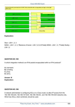 Cisco 640-802 Exam

Explanation:

Stub - LSA 1, 2, 3
NSSA - LSA 1, 2, 3, 7Bacbone of transit - LSA 1,2,3,4,5Totally NSSA - LSA 1, 2, 7Totally Stubby LSA 1,2

QUESTION NO: 595
In which integration method is an IPv6 packet encapsulated within an IPv4 protocol?
A. dual-stack
B. tunneling
C. proxy
D. dot1q
Answer: B
Explanation:

QUESTION NO: 596
A network administrator is configuring ACLs on a Cisco router, to allow IP access form the
192.168.146.0/24, 192.168.147.0/24, 192.168.148.0/2,. and 192.168.149.0/24 networks only.
Which two ACLs, when combined, should be used.

"Pass Any Exam. Any Time." - www.actualtests.com

454

 