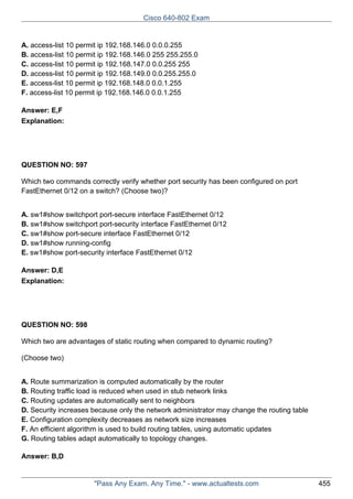 Cisco 640-802 Exam

A. access-list 10 permit ip 192.168.146.0 0.0.0.255
B. access-list 10 permit ip 192.168.146.0 255 255.255.0
C. access-list 10 permit ip 192.168.147.0 0.0.255 255
D. access-list 10 permit ip 192.168.149.0 0.0.255.255.0
E. access-list 10 permit ip 192.168.148.0 0.0.1.255
F. access-list 10 permit ip 192.168.146.0 0.0.1.255
Answer: E,F
Explanation:

QUESTION NO: 597
Which two commands correctly verify whether port security has been configured on port
FastEthernet 0/12 on a switch? (Choose two)?
A. sw1#show switchport port-secure interface FastEthernet 0/12
B. sw1#show switchport port-security interface FastEthernet 0/12
C. sw1#show port-secure interface FastEthernet 0/12
D. sw1#show running-config
E. sw1#show port-security interface FastEthernet 0/12
Answer: D,E
Explanation:

QUESTION NO: 598
Which two are advantages of static routing when compared to dynamic routing?
(Choose two)
A. Route summarization is computed automatically by the router
B. Routing traffic load is reduced when used in stub network links
C. Routing updates are automatically sent to neighbors
D. Security increases because only the network administrator may change the routing table
E. Configuration complexity decreases as network size increases
F. An efficient algorithm is used to build routing tables, using automatic updates
G. Routing tables adapt automatically to topology changes.
Answer: B,D

"Pass Any Exam. Any Time." - www.actualtests.com

455

 