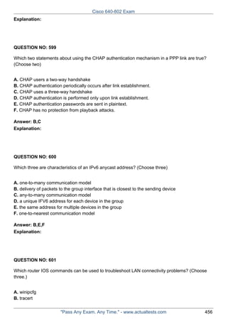Cisco 640-802 Exam
Explanation:

QUESTION NO: 599
Which two statements about using the CHAP authentication mechanism in a PPP link are true?
(Choose two)
A. CHAP users a two-way handshake
B. CHAP authentication periodically occurs after link establishment.
C. CHAP uses a three-way handshake
D. CHAP authentication is performed only upon link establishment.
E. CHAP authentication passwords are sent in plaintext.
F. CHAP has no protection from playback attacks.
Answer: B,C
Explanation:

QUESTION NO: 600
Which three are characteristics of an IPv6 anycast address? (Choose three)
A. one-to-many communication model
B. delivery of packets to the group interface that is closest to the sending device
C. any-to-many communication model
D. a unique IFV6 address for each device in the group
E. the same address for multiple devices in the group
F. one-to-nearest communication model
Answer: B,E,F
Explanation:

QUESTION NO: 601
Which router IOS commands can be used to troubleshoot LAN connectivity problems? (Choose
three.)
A. winipcfg
B. tracert
"Pass Any Exam. Any Time." - www.actualtests.com

456

 
