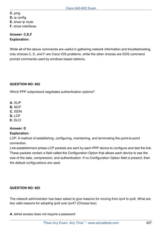 Cisco 640-802 Exam
C. ping
D. ip config
E. show ip route
F. show interfaces
Answer: C,E,F
Explanation:
While all of the above commands are useful in gathering network information and troubleshooting,
only choices C, E, and F are Cisco IOS problems, while the other choices are DOS command
prompt commands used by windows based stations.

QUESTION NO: 602
Which PPP subprotocol negotiates authentication options?
A. SLIP
B. NCP
C. ISDN
D. LCP
E. DLCI
Answer: D
Explanation:
LCP: A method of establishing, configuring, maintaining, and terminating the point-to-point
connection.
Link-establishment phase LCP packets are sent by each PPP device to configure and test the link.
These packets contain a field called the Configuration Option that allows each device to see the
size of the data, compression, and authentication. If no Configuration Option field is present, then
the default configurations are used.

QUESTION NO: 603
The network administrator has been asked to give reasons for moving from ipv4 to ipv6. What are
two valid reasons for adopting ipv6 over ipv4? (Choose two)
A. telnet access does not require a password
"Pass Any Exam. Any Time." - www.actualtests.com

457

 
