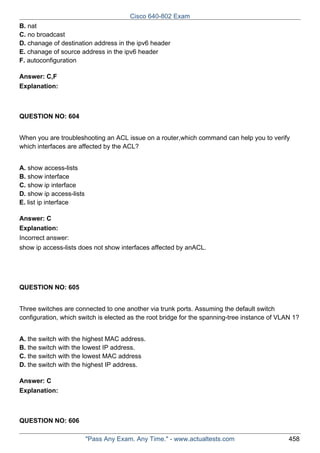 Cisco 640-802 Exam
B. nat
C. no broadcast
D. chanage of destination address in the ipv6 header
E. chanage of source address in the ipv6 header
F. autoconfiguration
Answer: C,F
Explanation:

QUESTION NO: 604
When you are troubleshooting an ACL issue on a router,which command can help you to verify
which interfaces are affected by the ACL?
A. show access-lists
B. show interface
C. show ip interface
D. show ip access-lists
E. list ip interface
Answer: C
Explanation:
Incorrect answer:
show ip access-lists does not show interfaces affected by anACL.

QUESTION NO: 605
Three switches are connected to one another via trunk ports. Assuming the default switch
configuration, which switch is elected as the root bridge for the spanning-tree instance of VLAN 1?
A. the switch with the highest MAC address.
B. the switch with the lowest IP address.
C. the switch with the lowest MAC address
D. the switch with the highest IP address.
Answer: C
Explanation:

QUESTION NO: 606
"Pass Any Exam. Any Time." - www.actualtests.com

458

 