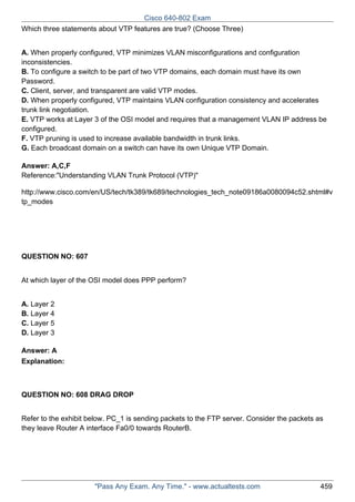 Cisco 640-802 Exam
Which three statements about VTP features are true? (Choose Three)
A. When properly configured, VTP minimizes VLAN misconfigurations and configuration
inconsistencies.
B. To configure a switch to be part of two VTP domains, each domain must have its own
Password.
C. Client, server, and transparent are valid VTP modes.
D. When properly configured, VTP maintains VLAN configuration consistency and accelerates
trunk link negotiation.
E. VTP works at Layer 3 of the OSI model and requires that a management VLAN IP address be
configured.
F. VTP pruning is used to increase available bandwidth in trunk links.
G. Each broadcast domain on a switch can have its own Unique VTP Domain.
Answer: A,C,F
Reference:"Understanding VLAN Trunk Protocol (VTP)"
http://www.cisco.com/en/US/tech/tk389/tk689/technologies_tech_note09186a0080094c52.shtml#v
tp_modes

QUESTION NO: 607
At which layer of the OSI model does PPP perform?
A. Layer 2
B. Layer 4
C. Layer 5
D. Layer 3
Answer: A
Explanation:

QUESTION NO: 608 DRAG DROP
Refer to the exhibit below. PC_1 is sending packets to the FTP server. Consider the packets as
they leave Router A interface Fa0/0 towards RouterB.

"Pass Any Exam. Any Time." - www.actualtests.com

459

 