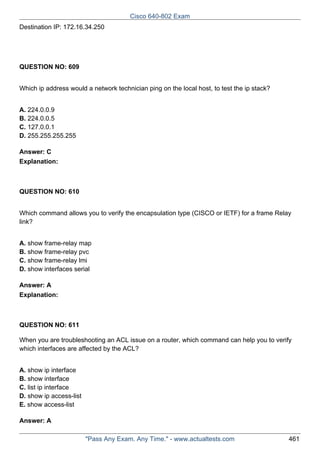 Cisco 640-802 Exam
Destination IP: 172.16.34.250

QUESTION NO: 609
Which ip address would a network technician ping on the local host, to test the ip stack?
A. 224.0.0.9
B. 224.0.0.5
C. 127.0.0.1
D. 255.255.255.255
Answer: C
Explanation:

QUESTION NO: 610
Which command allows you to verify the encapsulation type (CISCO or IETF) for a frame Relay
link?
A. show frame-relay map
B. show frame-relay pvc
C. show frame-relay lmi
D. show interfaces serial
Answer: A
Explanation:

QUESTION NO: 611
When you are troubleshooting an ACL issue on a router, which command can help you to verify
which interfaces are affected by the ACL?
A. show ip interface
B. show interface
C. list ip interface
D. show ip access-list
E. show access-list
Answer: A
"Pass Any Exam. Any Time." - www.actualtests.com

461

 
