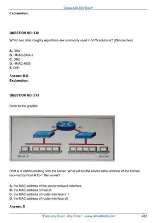 Cisco 640-802 Exam
Explanation:

QUESTION NO: 612
Which two data integrity algorithms are commonly used in VPN solutions? (Choose two)
A. RSA
B. HMAC-SHA-1
C. DH2
D. HMAC-MD5
E. DH1
Answer: B,D
Explanation:

QUESTION NO: 613
Refer to the graphic.

Host A is communicating with the server. What will be the source MAC address of the frames
received by Host A from the server?
A. the MAC address of the server network interface
B. the MAC address of host A
C. the MAC address of router interface e 1
D. the MAC address of router interface e0
Answer: D
"Pass Any Exam. Any Time." - www.actualtests.com

462

 