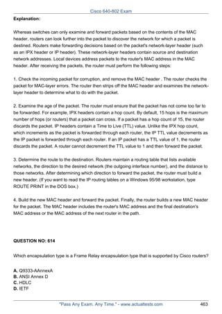 Cisco 640-802 Exam
Explanation:
Whereas switches can only examine and forward packets based on the contents of the MAC
header, routers can look further into the packet to discover the network for which a packet is
destined. Routers make forwarding decisions based on the packet's network-layer header (such
as an IPX header or IP header). These network-layer headers contain source and destination
network addresses. Local devices address packets to the router's MAC address in the MAC
header. After receiving the packets, the router must perform the following steps:
1. Check the incoming packet for corruption, and remove the MAC header . The router checks the
packet for MAC-layer errors. The router then strips off the MAC header and examines the networklayer header to determine what to do with the packet.
2. Examine the age of the packet. The router must ensure that the packet has not come too far to
be forwarded. For example, IPX headers contain a hop count. By default, 15 hops is the maximum
number of hops (or routers) that a packet can cross. If a packet has a hop count of 15, the router
discards the packet. IP headers contain a Time to Live (TTL) value. Unlike the IPX hop count,
which increments as the packet is forwarded through each router, the IP TTL value decrements as
the IP packet is forwarded through each router. If an IP packet has a TTL value of 1, the router
discards the packet. A router cannot decrement the TTL value to 1 and then forward the packet.
3. Determine the route to the destination. Routers maintain a routing table that lists available
networks, the direction to the desired network (the outgoing interface number), and the distance to
those networks. After determining which direction to forward the packet, the router must build a
new header. (If you want to read the IP routing tables on a Windows 95/98 workstation, type
ROUTE PRINT in the DOS box.)
4. Build the new MAC header and forward the packet. Finally, the router builds a new MAC header
for the packet. The MAC header includes the router's MAC address and the final destination's
MAC address or the MAC address of the next router in the path.

QUESTION NO: 614
Which encapsulation type is a Frame Relay encapsulation type that is supported by Cisco routers?
A. Q9333-AAnnexA
B. ANSI Annex D
C. HDLC
D. IETF

"Pass Any Exam. Any Time." - www.actualtests.com

463

 