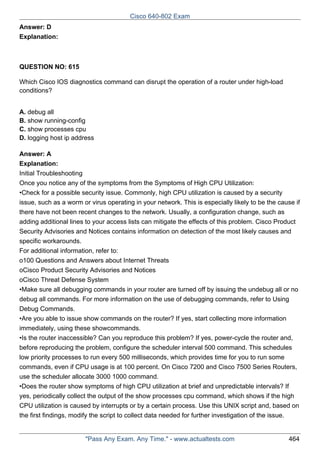 Cisco 640-802 Exam
Answer: D
Explanation:

QUESTION NO: 615
Which Cisco IOS diagnostics command can disrupt the operation of a router under high-load
conditions?
A. debug all
B. show running-config
C. show processes cpu
D. logging host ip address
Answer: A
Explanation:
Initial Troubleshooting
Once you notice any of the symptoms from the Symptoms of High CPU Utilization:
•Check for a possible security issue. Commonly, high CPU utilization is caused by a security
issue, such as a worm or virus operating in your network. This is especially likely to be the cause if
there have not been recent changes to the network. Usually, a configuration change, such as
adding additional lines to your access lists can mitigate the effects of this problem. Cisco Product
Security Advisories and Notices contains information on detection of the most likely causes and
specific workarounds.
For additional information, refer to:
o100 Questions and Answers about Internet Threats
oCisco Product Security Advisories and Notices
oCisco Threat Defense System
•Make sure all debugging commands in your router are turned off by issuing the undebug all or no
debug all commands. For more information on the use of debugging commands, refer to Using
Debug Commands.
•Are you able to issue show commands on the router? If yes, start collecting more information
immediately, using these showcommands.
•Is the router inaccessible? Can you reproduce this problem? If yes, power-cycle the router and,
before reproducing the problem, configure the scheduler interval 500 command. This schedules
low priority processes to run every 500 milliseconds, which provides time for you to run some
commands, even if CPU usage is at 100 percent. On Cisco 7200 and Cisco 7500 Series Routers,
use the scheduler allocate 3000 1000 command.
•Does the router show symptoms of high CPU utilization at brief and unpredictable intervals? If
yes, periodically collect the output of the show processes cpu command, which shows if the high
CPU utilization is caused by interrupts or by a certain process. Use this UNIX script and, based on
the first findings, modify the script to collect data needed for further investigation of the issue.

"Pass Any Exam. Any Time." - www.actualtests.com

464

 