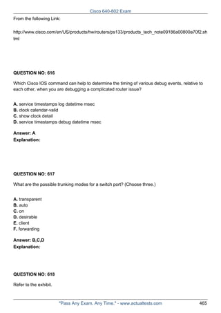 Cisco 640-802 Exam
From the following Link:
http://www.cisco.com/en/US/products/hw/routers/ps133/products_tech_note09186a00800a70f2.sh
tml

QUESTION NO: 616
Which Cisco IOS command can help to determine the timing of various debug events, relative to
each other, when you are debugging a complicated router issue?
A. service timestamps log datetime msec
B. clock calendar-valid
C. show clock detail
D. service timestamps debug datetime msec
Answer: A
Explanation:

QUESTION NO: 617
What are the possible trunking modes for a switch port? (Choose three.)
A. transparent
B. auto
C. on
D. desirable
E. client
F. forwarding
Answer: B,C,D
Explanation:

QUESTION NO: 618
Refer to the exhibit.

"Pass Any Exam. Any Time." - www.actualtests.com

465

 