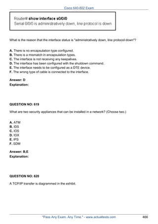 Cisco 640-802 Exam

What is the reason that the interface status is "administratively down, line protocol down"?
A. There is no encapsulation type configured.
B. There is a mismatch in encapsulation types.
C. The interface is not receiving any keepalives.
D. The interface has been configured with the shutdown command.
E. The interface needs to be configured as a DTE device.
F. The wrong type of cable is connected to the interface.
Answer: D
Explanation:

QUESTION NO: 619
What are two security appliances that can be installed in a network? (Choose two.)
A. ATM
B. IDS
C. IOS
D. IOX
E. IPS
F. SDM
Answer: B,E
Explanation:

QUESTION NO: 620
A TCP/IP transfer is diagrammed in the exhibit.

"Pass Any Exam. Any Time." - www.actualtests.com

466

 