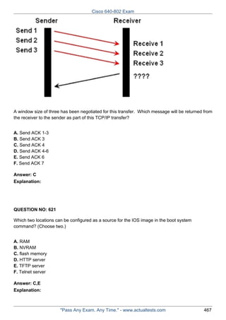 Cisco 640-802 Exam

A window size of three has been negotiated for this transfer. Which message will be returned from
the receiver to the sender as part of this TCP/IP transfer?
A. Send ACK 1-3
B. Send ACK 3
C. Send ACK 4
D. Send ACK 4-6
E. Send ACK 6
F. Send ACK 7
Answer: C
Explanation:

QUESTION NO: 621
Which two locations can be configured as a source for the IOS image in the boot system
command? (Choose two.)
A. RAM
B. NVRAM
C. flash memory
D. HTTP server
E. TFTP server
F. Telnet server
Answer: C,E
Explanation:

"Pass Any Exam. Any Time." - www.actualtests.com

467

 