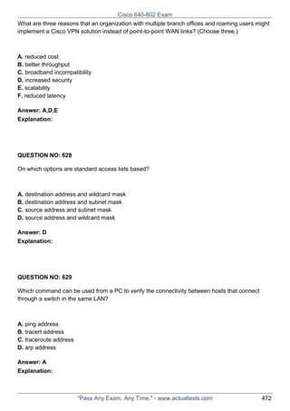 Cisco 640-802 Exam
What are three reasons that an organization with multiple branch offices and roaming users might
implement a Cisco VPN solution instead of point-to-point WAN links? (Choose three.)

A. reduced cost
B. better throughput
C. broadband incompatibility
D. increased security
E. scalability
F. reduced latency
Answer: A,D,E
Explanation:

QUESTION NO: 628
On which options are standard access lists based?

A. destination address and wildcard mask
B. destination address and subnet mask
C. source address and subnet mask
D. source address and wildcard mask
Answer: D
Explanation:

QUESTION NO: 629
Which command can be used from a PC to verify the connectivity between hosts that connect
through a switch in the same LAN?

A. ping address
B. tracert address
C. traceroute address
D. arp address
Answer: A
Explanation:

"Pass Any Exam. Any Time." - www.actualtests.com

472

 