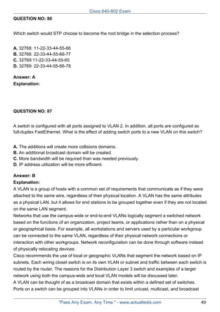 Cisco 640-802 Exam
QUESTION NO: 86
Which switch would STP choose to become the root bridge in the selection process?
A. 32768: 11-22-33-44-55-66
B. 32768: 22-33-44-55-66-77
C. 32769:11-22-33-44-55-65
D. 32769: 22-33-44-55-66-78
Answer: A
Explanation:

QUESTION NO: 87
A switch is configured with all ports assigned to VLAN 2. In addition, all ports are configured as
full-duplex FastEthernet. What is the effect of adding switch ports to a new VLAN on this switch?
A. The additions will create more collisions domains.
B. An additional broadcast domain will be created.
C. More bandwidth will be required than was needed previously.
D. IP address utilization will be more efficient.
Answer: B
Explanation:
A VLAN is a group of hosts with a common set of requirements that communicate as if they were
attached to the same wire, regardless of their physical location. A VLAN has the same attributes
as a physical LAN, but it allows for end stations to be grouped together even if they are not located
on the same LAN segment.
Networks that use the campus-wide or end-to-end VLANs logically segment a switched network
based on the functions of an organization, project teams, or applications rather than on a physical
or geographical basis. For example, all workstations and servers used by a particular workgroup
can be connected to the same VLAN, regardless of their physical network connections or
interaction with other workgroups. Network reconfiguration can be done through software instead
of physically relocating devices.
Cisco recommends the use of local or geographic VLANs that segment the network based on IP
subnets. Each wiring closet switch is on its own VLAN or subnet and traffic between each switch is
routed by the router. The reasons for the Distribution Layer 3 switch and examples of a larger
network using both the campus-wide and local VLAN models will be discussed later.
A VLAN can be thought of as a broadcast domain that exists within a defined set of switches.
Ports on a switch can be grouped into VLANs in order to limit unicast, multicast, and broadcast
"Pass Any Exam. Any Time." - www.actualtests.com

49

 