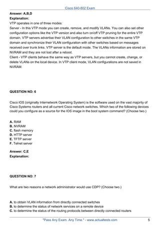 Cisco 640-802 Exam
Answer: A,B,D
Explanation:
VTP operates in one of three modes:
Server - In this VTP mode you can create, remove, and modify VLANs. You can also set other
configuration options like the VTP version and also turn on/off VTP pruning for the entire VTP
domain. VTP servers advertise their VLAN configuration to other switches in the same VTP
domain and synchronize their VLAN configuration with other switches based on messages
received over trunk links. VTP server is the default mode. The VLANs information are stored on
NVRAM and they are not lost after a reboot.
Client - VTP clients behave the same way as VTP servers, but you cannot create, change, or
delete VLANs on the local device. In VTP client mode, VLAN configurations are not saved in
NVRAM.

QUESTION NO: 6
Cisco IOS (originally Internetwork Operating System) is the software used on the vast majority of
Cisco Systems routers and all current Cisco network switches. Which two of the following devices
could you configure as a source for the IOS image in the boot system command? (Choose two.)
A. RAM
B. NVRAM
C. flash memory
D. HTTP server
E. TFTP server
F. Telnet server
Answer: C,E
Explanation:

QUESTION NO: 7
What are two reasons a network administrator would use CDP? (Choose two.)

A. to obtain VLAN information from directly connected switches
B. to determine the status of network services on a remote device
C. to determine the status of the routing protocols between directly connected routers
"Pass Any Exam. Any Time." - www.actualtests.com

5

 
