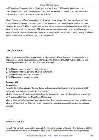 Cisco 640-802 Exam
traffic flooding. Flooded traffic originating from a particular VLAN is only flooded out ports
belonging to that VLAN, including trunk ports, so a switch that connects to another switch will
normally introduce an additional broadcast domain.
VLAN (Virtual Local Area Network) technology is to solve the problem that switches can't limit
broadcast within the LAN interconnection. This technology can divide a LAN into more logical
LAN- VLAN, each VLAN is a broadcast domain, the communication between the hosts within a
VLAN is like that of the hosts in a LAN, while the communication can't be achieved between
VLANs directly. Thus the broadcast datagram is limited within a LAN. So, creating a new VLAN on
switch is the same as adding a new broadcast domain.

QUESTION NO: 88
VLAN is a most useful technology, which is often used in different network environments. It is
important for you to have a real understanding of the changes brought by VLAN. Refer to the
following statements about VLAN, which two are correct?
A. VLANs increase the size of collision domains.
B. VLANs allow logical grouping of users by function.
C. VLANs simplify switch administration.
D. VLANs enhance network security.
Answer: B,D
Explanation:
Refer to the divided VLANs. The number of collision domains does not change because each
switch port is a collision domain. So A is wrong.
VLANs do not simplify switch administration. On the contrary, many configurations are required.
VTP can simplify theses configurations. C is wrong.
VLANs allow logical grouping of users by function. Communication cannot be achieved between
VLANs without the layer 3 device, which restricts the mutual access and improves the network
security.

QUESTION NO: 89
Refer to the exhibit. Hosts on the same VLAN can communicate with each other but are unable to
communicate with hosts on different VLANs. What is needed to allow communication between
"Pass Any Exam. Any Time." - www.actualtests.com

50

 