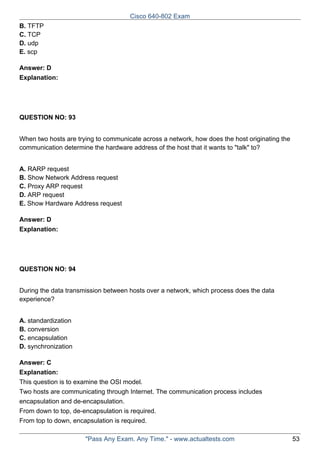 Cisco 640-802 Exam
B. TFTP
C. TCP
D. udp
E. scp
Answer: D
Explanation:

QUESTION NO: 93
When two hosts are trying to communicate across a network, how does the host originating the
communication determine the hardware address of the host that it wants to "talk" to?
A. RARP request
B. Show Network Address request
C. Proxy ARP request
D. ARP request
E. Show Hardware Address request
Answer: D
Explanation:

QUESTION NO: 94
During the data transmission between hosts over a network, which process does the data
experience?
A. standardization
B. conversion
C. encapsulation
D. synchronization
Answer: C
Explanation:
This question is to examine the OSI model.
Two hosts are communicating through Internet. The communication process includes
encapsulation and de-encapsulation.
From down to top, de-encapsulation is required.
From top to down, encapsulation is required.
"Pass Any Exam. Any Time." - www.actualtests.com

53

 